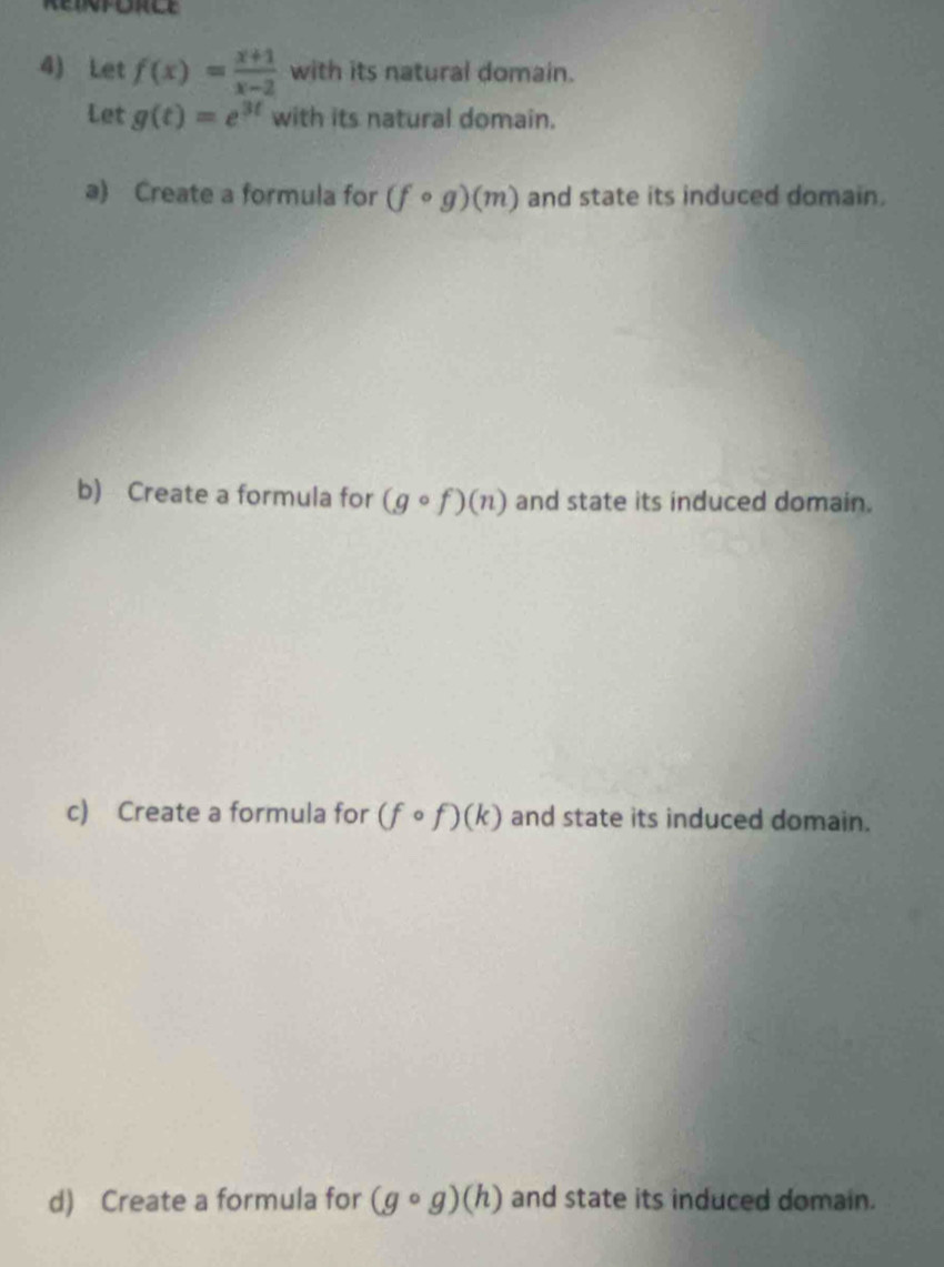 Let f(x)= (x+1)/x-2  with its natural domain.
Let g(t)=e^(3t) with its natural domain.
a) Create a formula for (fcirc g)(m) and state its induced domain.
b) Create a formula for (gcirc f)(n) and state its induced domain.
c) Create a formula for (fcirc f)(k) and state its induced domain.
d) Create a formula for (gcirc g)(h) and state its induced domain.