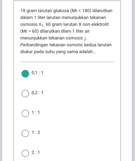 18 gram larutan glukosa (Mr=180) dilarutkan
dalam 1 liter larutan menunjukkan tekanan
osmosis π _1. 60 gram larutan X non elektrolit
(Mr=60) dilarutkan dlam 1 liter air
menunjukkan tekanan osmosis 2.
Perbandingan tekanan osmotic kedua larutan
diukur pada suhu yang sama adalah...
0, 1:1
0, 2:1
1:1
1:2
2:1