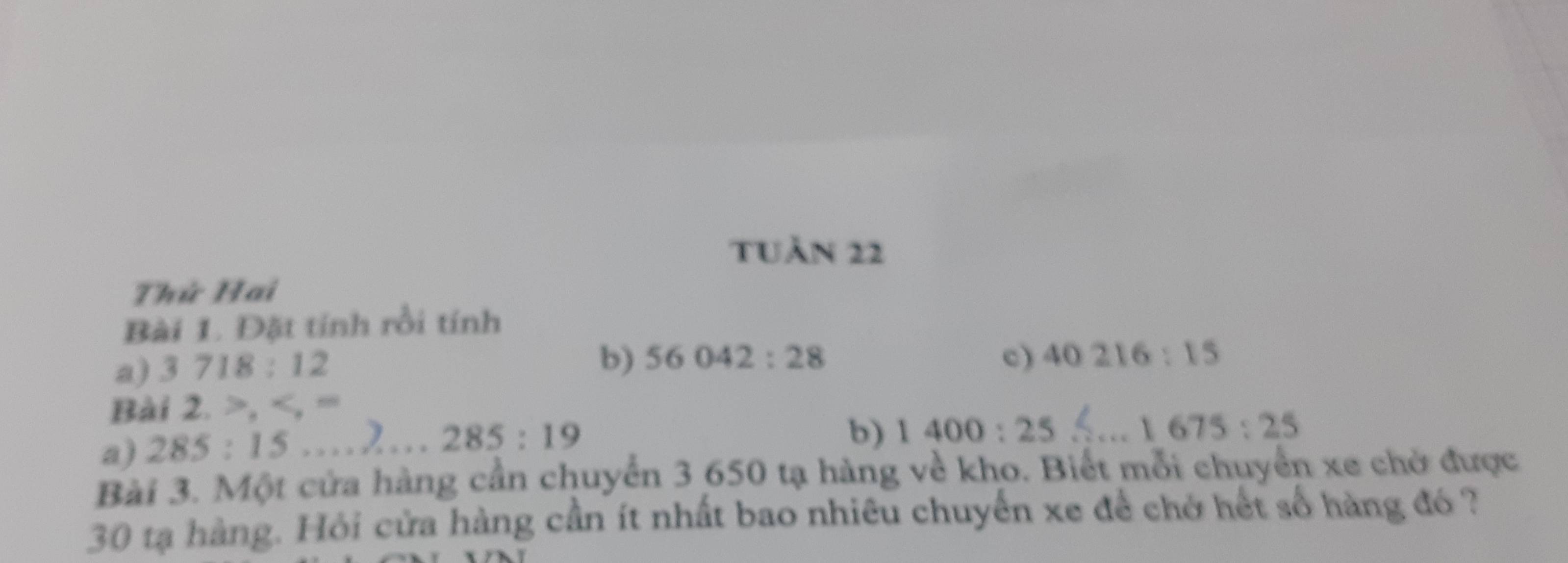 tUần 22 
Thứ Hai 
Bài 1. Đặt tính rồi tính 
a) 3718:12
b) 56042:28 c) 40216:15
Bài 2, , , =
a) 285:15...2...285:19
b) 1400:25 1675:25
Bài 3. Một cửa hàng cần chuyển 3 650 tạ hàng về kho. Biết mỗi chuyển xe chở được
30 tạ hàng. Hỏi cửa hàng cần ít nhất bao nhiêu chuyến xe để chở hết số hàng đó ?