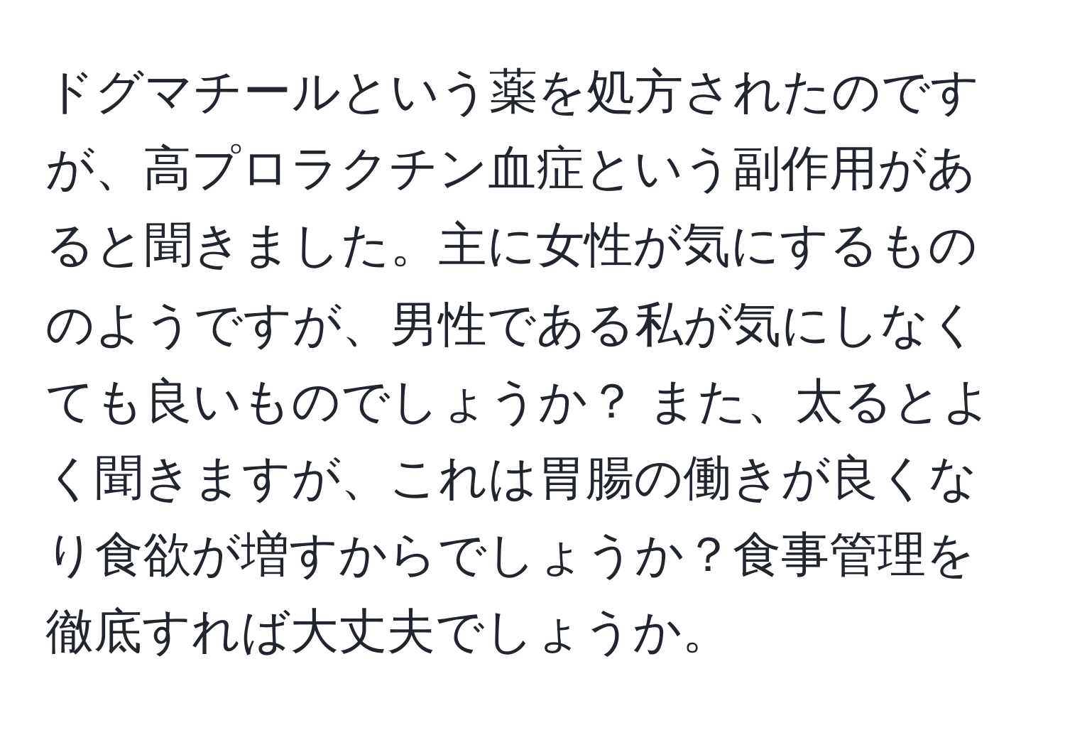 ドグマチールという薬を処方されたのですが、高プロラクチン血症という副作用があると聞きました。主に女性が気にするもののようですが、男性である私が気にしなくても良いものでしょうか？ また、太るとよく聞きますが、これは胃腸の働きが良くなり食欲が増すからでしょうか？食事管理を徹底すれば大丈夫でしょうか。