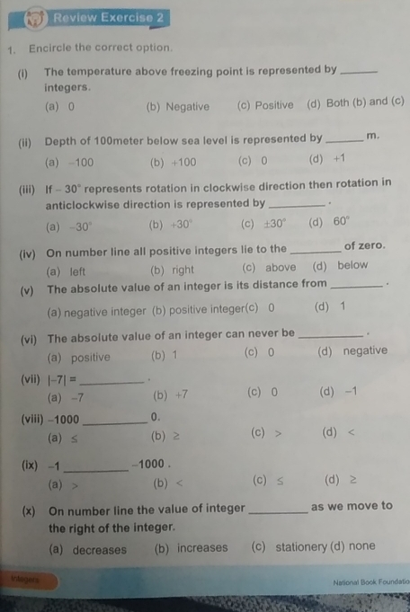 Review Exercise 2
1. Encircle the correct option.
(i) The temperature above freezing point is represented by_
integers.
(a) 0 (b) Negative (c) Positive (d) Both (b) and (c)
(ii) Depth of 100meter below sea level is represented by _m.
(a) -100 (b) +100 (c) 0 (d) +1
(iii) If -30° represents rotation in clockwise direction then rotation in
anticlockwise direction is represented by _.
(a) -30° (b) +30° (c) ± 30° (d) 60°
(iv) On number line all positive integers lie to the _of zero.
(a) left (b) right (c) above (d) below
(v) The absolute value of an integer is its distance from _。
(a) negative integer (b) positive integer(c) 0 (d) 1
(vi) The absolute value of an integer can never be _.
(a) positive (b) 1 (c) 0 (d) negative
(vii) |-7|= _ .
(a) -7 (b) +7 (c) 0 (d) -1
(viii) -1000 _ 0.
(a) ≤ (b) ≥ (c) (d)
(ix) -1 _ -1000.
(a) (b) (c) ≤ (d) Z
(x) On number line the value of integer _as we move to
the right of the integer.
(a) decreases (b) increases (c) stationery (d) none
intogers National Book Foundatio