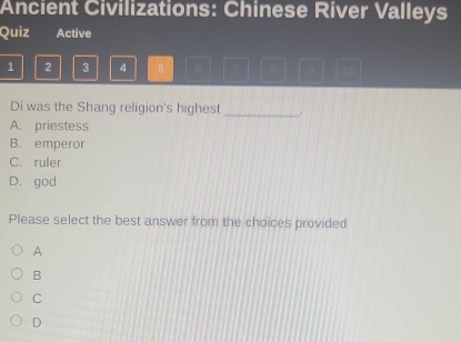 Ancient Civilizations: Chinese River Valleys
Quiz Active
1 2 3 4 5 6 B 9 10
Di was the Shang religion's highest_ .
A. priestess
B. emperor
C. ruler
D. god
Please select the best answer from the choices provided
A
B
C
D