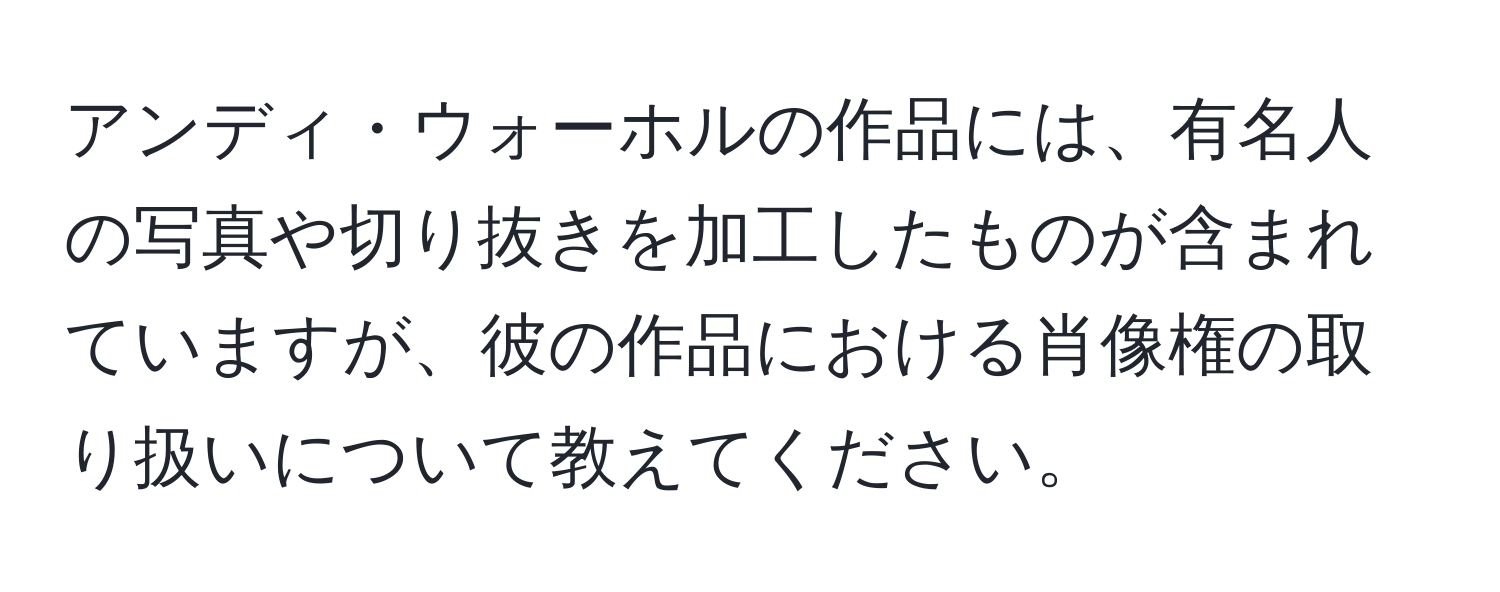 アンディ・ウォーホルの作品には、有名人の写真や切り抜きを加工したものが含まれていますが、彼の作品における肖像権の取り扱いについて教えてください。