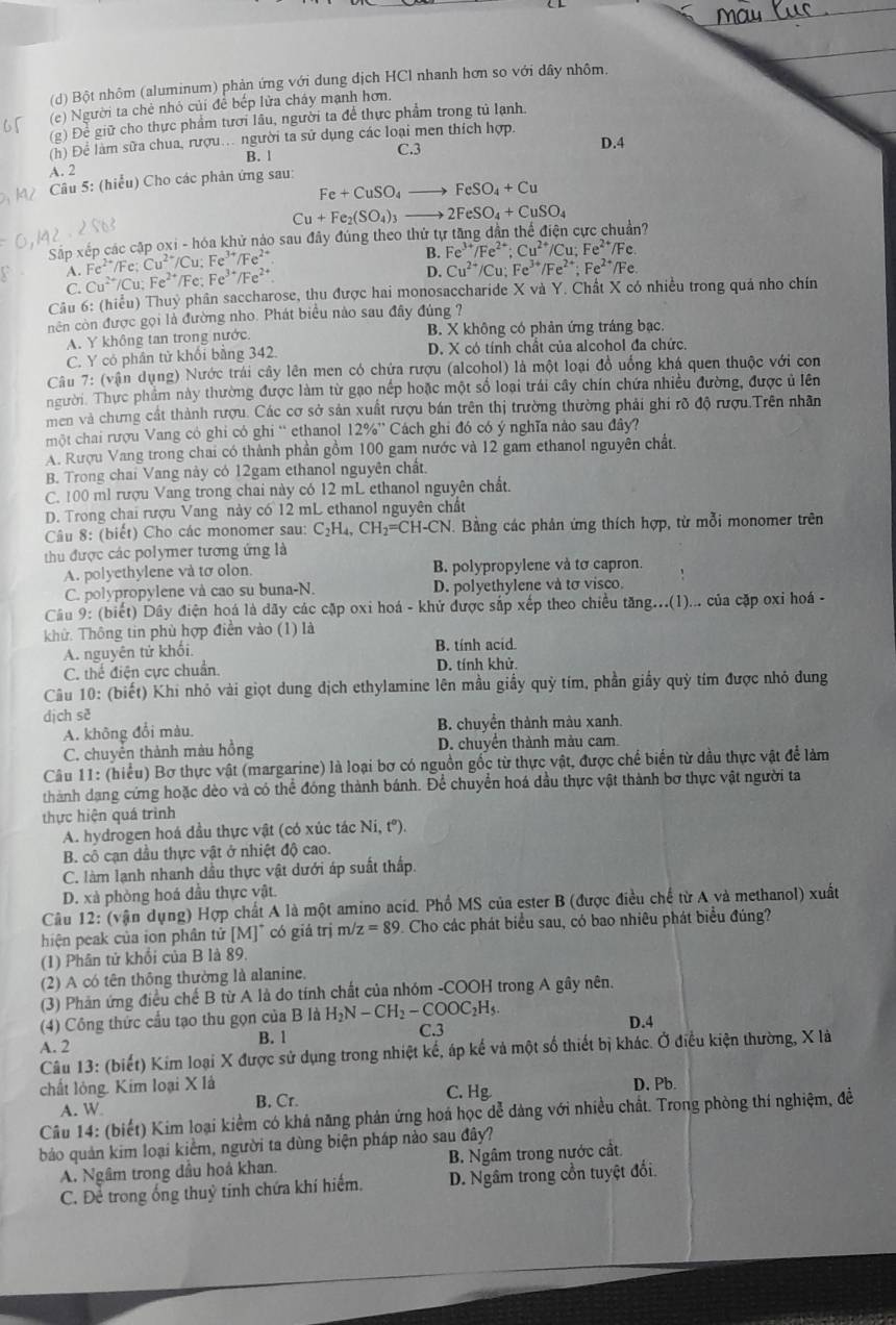 Bột nhôm (aluminum) phản ứng với dung dịch HCl nhanh hơn so với dây nhôm.
(e) Người ta chè nhỏ củi để bếp lửa cháy mạnh hơn.
(g) Để giữ cho thực phẩm tưới lâu, người ta để thực phẩm trong tủ lạnh.
(h) Để làm sữa chua, rượu. người ta su dụng các loại men thích hợp.
B. 1 C.3 D.4
A. 2
Câu 5: (hiểu) Cho các phản ứng sau:
Fe+CuSO_4to FeSO_4+Cu
Cu+Fe_2(SO_4)_3 _  2FeSO_4+CuSO_4
Sắp xếp các cập oxi - hóa khử nào sau đây đúng theo thứ tự tng dần thể điện cực chuẩn?
B. Fe^(3+)/Fe^(2+):Cu^(2+)/Cu;Fe^(2+)/Fe
A. Fe^(2+)/Fe;Cu^(2+)/Cu;Fe^(3+)/Fe^(2+) Fe^(3+)/Fe^(2+)
D. Cu^(2+)/Cu;Fe^(3+)/Fe^(2+);Fe^(2+)/Fe
C. Cu^(2+)/Cu;Fe^(2+)/Fe:
Câu 6: (hiểu) Thuỷ phân saccharose, thu được hai monosaccharide X và Y. Chất X có nhiều trong quá nho chín
cnên còn được gọi là đường nho. Phát biểu nào sau đây đúng ?
A. Y không tan trong nước. B. X không có phản ứng tráng bạc.
C. Y có phân tử khối bằng 342. D. X có tính chất của alcohol đa chức.
Câu 7: (vận dụng) Nước trái cây lên men có chứa rượu (alcohol) là một loại đồ uống khá quen thuộc với con
người. Thực phẩm này thường được làm từ gạo nếp hoặc một số loại trái cây chín chứa nhiều đường, được ủ lên
men và chưng cất thành rượu. Các cơ sở sản xuất rượu bán trên thị trường thường phải ghi rõ độ rượu.Trên nhân
một chai rượu Vang cô ghi cô ghi “ ethanol 12% '' Cách ghi đó có ý nghĩa nào sau đây?
A. Rượu Vang trong chai có thành phần gồm 100 gam nước và 12 gam ethanol nguyên chất
B. Trong chai Vang này có 12gam ethanol nguyên chất.
C. 100 ml rượu Vang trong chai này có 12 mL ethanol nguyên chất.
D. Trong chai rượu Vang này có 12 mL ethanol nguyên chất
Câu 8: (biết) Cho các monomer sau: C_2H_4,CH_2=CH-CN * Bằng các phân ứng thích hợp, từ mỗi monomer trên
thu được các polymer tương ứng là
A. polyethylene và tơ olon B. polypropylene và tơ capron.
C. polypropylene và cao su buna-N. D. polyethylene và tơ visco.
Câu 9: (biết) Dây điện hoá là dãy các cặp oxi hoá - khử được sắp xếp theo chiều tăng...(1)... của cặp oxi hoá -
khử. Thông tin phù hợp điển vào (1) là
A. nguyên tứ khối. B. tính acid.
C. thế điện cực chuẩn. D. tính khử.
Câu 10: (biết) Khi nhỏ vài giọt dung địch ethylamine lên mầu giấy quỷ tím, phần giầy quỷ tím được nhỏ đung
dịch sè
A. không đổi màu. B. chuyển thành màu xanh.
C. chuyển thành màu hồng D. chuyển thành màu cam.
Câu 11: (hiểu) Bơ thực vật (margarine) là loại bơ có nguồn gốc từ thực vật, được chế biển từ dầu thực vật để làm
thành dạng cứng hoặc dèo và có thể đóng thành bánh. Để chuyển hoá dầu thực vật thành bơ thực vật người ta
thực hiện quá trình
A. hydrogen hoá đầu thực vật (có xúc tác Ni,t°).
B. cô cạn dầu thực vật ở nhiệt độ cao.
C. làm lạnh nhanh dầu thực vật dưới áp suất thấp.
D. xà phòng hoá dầu thực vật.
Câu 12: (vận dụng) Hợp chất A là một amino acid. Phổ MS của ester B (được điều chế từ A và methanol) xuất
hiện peak của ion phân tử [M]^circ  có giá trị m/ z=89 9. Cho các phát biểu sau, có bao nhiêu phát biểu đúng?
(1) Phân tử khối của B là 89,
(2) A có tên thông thường là alanine,
(3) Phản ứng điều chế B từ A là do tính chất của nhóm -COOH trong A gây nên.
(4) Công thức cầu tạo thu gọn của B là H_2N-CH_2-COOC_2H_5. C.3 D.4
A. 2 B. 1
Câu 13: (biết) Kim loại X được sử dụng trong nhiệt kế, áp kế và một số thiết bị khác. Ở điều kiện thường, X là
chất lỏng. Kim loại X là D. Pb.
A. W B. Cr. C. Hg
Câu 14: (biết) Kim loại kiểm có khả năng phản ứng hoá học dễ đàng với nhiều chất. Trong phòng thí nghiệm, đề
bảo quản kim loại kiểm, người ta dùng biện pháp nào sau đây? B. Ngâm trong nước cất
A. Ngâm trong đầu hoá khan.
C. Để trong ống thuỷ tinh chứa khí hiếm. D. Ngâm trong cồn tuyệt đổi.