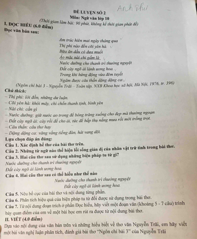 Đẻ LUYệN SÓ 2
Môn: Ngữ văn lớp 10
(Thời gian làm bài: 90 phút, không kể thời gian phát đề)
I. ĐQC HIÉU (6.0 điểm)
Đọc văn bản sau:
Am trúc hiên mai ngày tháng qua
Thị phi nào đến cõi yên hà.
Bữa ăn dầu có dưa muối
Áo mặc nài chi gẩm là
Nước dưỡng cho thanh trì thưởng nguyệt
Đất cày ngõ ải lành ương hoa.
Trong khi hứng động vừa đêm tuyết
Ngâm được câu thần dặng dặng ca
(Ngôn chỉ bài 3 - Nguyễn Trãi - Toàn tập, NXB Khoa học xã hội, Hà Nội, 1976, tr. 396)
Chú thích:
- Thị phi: lời đồn, những dư luận.
- Cõi yên hà: khói mây, chi chốn thanh tịnh, bình yên
- Nài chi: cần gì
- Nước dưỡng: giữ nước ao trong để bóng trăng xuống cho đẹp mà thưởng ngoạn
- Đất cày ngõ ải: cày rồi để cho ải, tức để hấp thụ nắng mưa rồi mới trồng trọt.
— Câu thần: câu thơ hay
Dặng dặng ca: văng vắng tiếng đàn, hát vang đội.
Lựa chọn đáp án đúng:
Câu 1. Xác định hể thơ của bài thơ trên.
Câu 2. Những từ ngữ nào thể hiện lối sống giản dị của nhân vật trữ tình trong bài thơ.
Câu 3. Hai câu thơ sau sử dụng những biện pháp tu từ gì?
Nước dưỡng cho thanh trì thưởng nguyệt
Đất cày ngõ ải lành ương hoa.
Câu 4. Hai câu thơ sau có thể hiểu như thế nào
Nước dưỡng cho thanh trì thưởng nguyệt
Đất cày ngõ ải lảnh ương hoa.
Câu 5. Nêu bố cục của bài thơ và nội dung từng phần.
Câu 6. Phân tích hiệu quả của biện pháp tu từ đối được sử dụng trong bài thơ.
Câu 7. Từ nội dung đoạn trích ở phần Đọc hiểu, hãy viết một đoạn văn (khoảng 5 - 7 câu) trình
bày quan điểm của em về một bài học em rút ra được từ nội dung bài thơ.
II. VIÉT (4.0 điểm)
Dựa vào nội dung của văn bản trên và những hiểu biết về thơ văn Nguyễn Trãi, em hãy viết
một bài văn nghị luận phân tích, đánh giá bài thơ “Ngôn chí bài 3” của Nguyễn Trãi