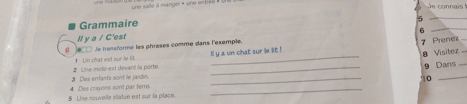 une salle à manger » une entrée » une 
Je connais 
Grammaire 
_5 
6 
_ 
ll y a / C'est
6 000 Je transforme les phrases comme dans l'exemple. 
7 Prenez 
1 Un chat est sur le lit. Il y a un chat sur le lit ! 
8 Visitez ... 
2 Une moto est devant la porte._ 
9 Dans .... 
3 Des enfants sont le jardin. _0_ 
4 Des crayons sont par terre._ 
5 Une nouvelle statue est sur la place.