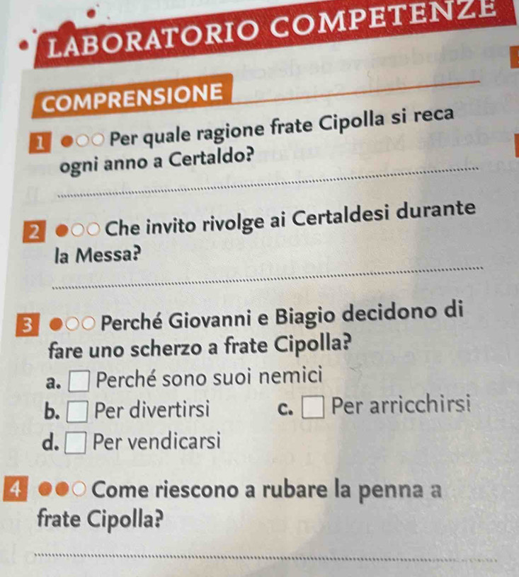 LABORATORIO COMPETEZE
COMPRENSIONE
_
1 Per quale ragione frate Cipolla si reca
_ogni anno a Certaldo?
2  Che invito rivolge ai Certaldesi durante
_
la Messa?
3 Perché Giovanni e Biagio decidono di
fare uno scherzo a frate Cipolla?
a. □ Perché sono suoi nemici
b. Per divertirsi C. □ Per arricchirsi
d. □ Per vendicarsi
4 Come riescono a rubare la penna a
frate Cipolla?
_