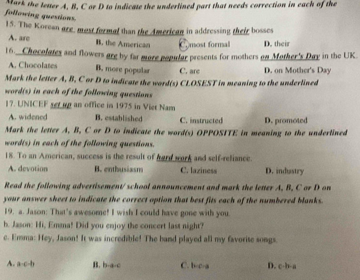 Mark the letter A, B, C or D to indicate the underlined part that needs correction in each of the
following questions.
15. The Korean are most formal than the American in addressing their bosses
A. are B. the American C. most formal D. their
16._ Chocolates and flowers are by far more popular presents for mothers on Mother's Day in the UK.
A. Chocolates B, more popular C. are D. on Mother's Day
Mark the letter A, B, C or D to indicate the word(s) CLOSEST in meaning to the underlined
word(s) in each of the following questions
17. UNICEF set up an office in 1975 in Viet Nam
A. widened B. established C. instructed D. promoted
Mark the letter A, B, C or D to indicate the word(s) OPPOSITE in meaning to the underlined
word(s) in each of the following questions.
18. To an American, success is the result of hard work and self-reliance.
A. devotion B. enthusiasm C. laziness D. industry
Read the following advertisement/ school announcement and mark the letter A, B, C or D on
your answer sheet to indicate the correct option that best fits each of the numbered blanks.
19. a. Jason: That’s awesome! I wish I could have gone with you.
b. Jason: Hi, Emma! Did you enjoy the concert last night?
e. Emma: Hey, Jason! It was incredible! The band played all my favorite songs.
D.
A. a-c-b B. b-a=c C. b· c· a c-b-a