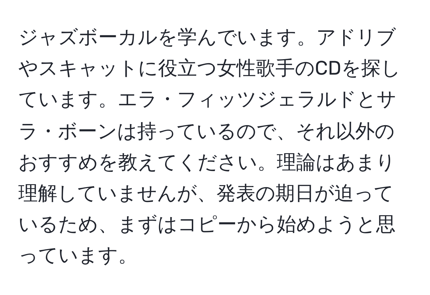 ジャズボーカルを学んでいます。アドリブやスキャットに役立つ女性歌手のCDを探しています。エラ・フィッツジェラルドとサラ・ボーンは持っているので、それ以外のおすすめを教えてください。理論はあまり理解していませんが、発表の期日が迫っているため、まずはコピーから始めようと思っています。