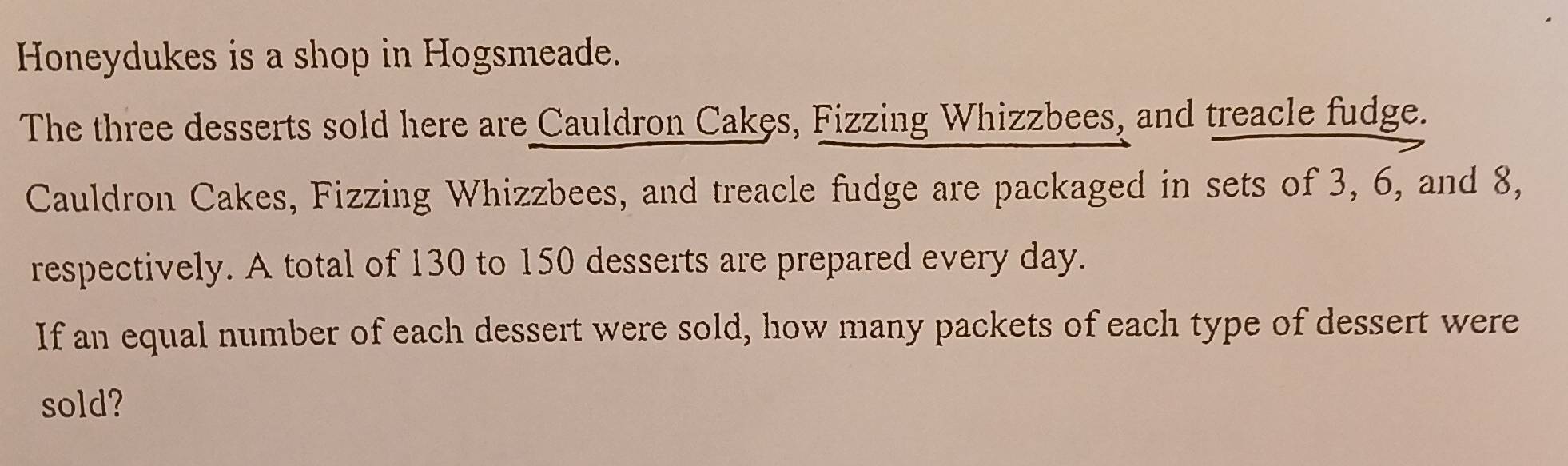 Honeydukes is a shop in Hogsmeade. 
The three desserts sold here are Cauldron Cakęs, Fizzing Whizzbees, and treacle fudge. 
Cauldron Cakes, Fizzing Whizzbees, and treacle fudge are packaged in sets of 3, 6, and 8, 
respectively. A total of 130 to 150 desserts are prepared every day. 
If an equal number of each dessert were sold, how many packets of each type of dessert were 
sold?