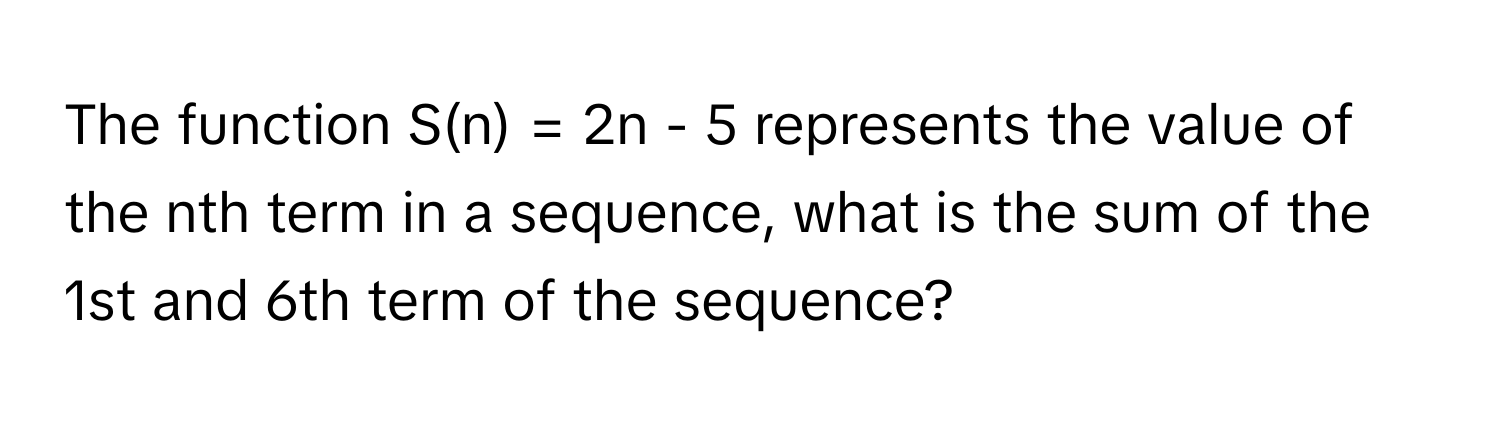 The function S(n) = 2n - 5 represents the value of the nth term in a sequence, what is the sum of the 1st and 6th term of the sequence?