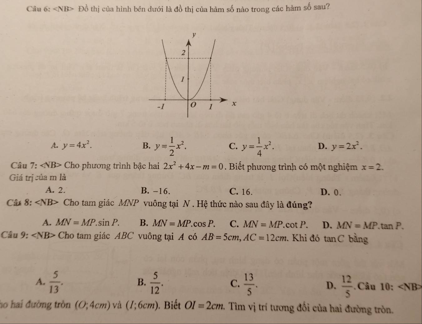 < <tex>NB> D ổ thị của hình bên dưới là đồ thị của hàm số nào trong các hàm số sau?
A. y=4x^2. B. y= 1/2 x^2. C. y= 1/4 x^2.
D. y=2x^2. 
Câu 7: ∠ NB> Cho phương trình bậc hai 2x^2+4x-m=0. Biết phương trình có một nghiệm x=2. 
Giá trị của m là
A. 2. B. -16. C. 16. D. 0.
Câ 8: ∠ NB> Cho tam giác MNP vuông tại N. Hệ thức nào sau đây là đúng?
A. MN=MP.sin P. B. MN=MP. cos P. C. MN=MP. cot P. D. MN=MP.tan P. 
Câu 9: ∠ NB> Cho tam giác ABC vuông tại A có AB=5cm, AC=12cm. Khi đó tan C bằng
B.
A.  5/13 .  5/12 . C.  13/5 . D.  12/5 . Câu 1 () :
ho hai đường tròn (0;4cm) và (I;6cm). Biết OI=2cm. Tìm vị trí tương đối của hai đường tròn.