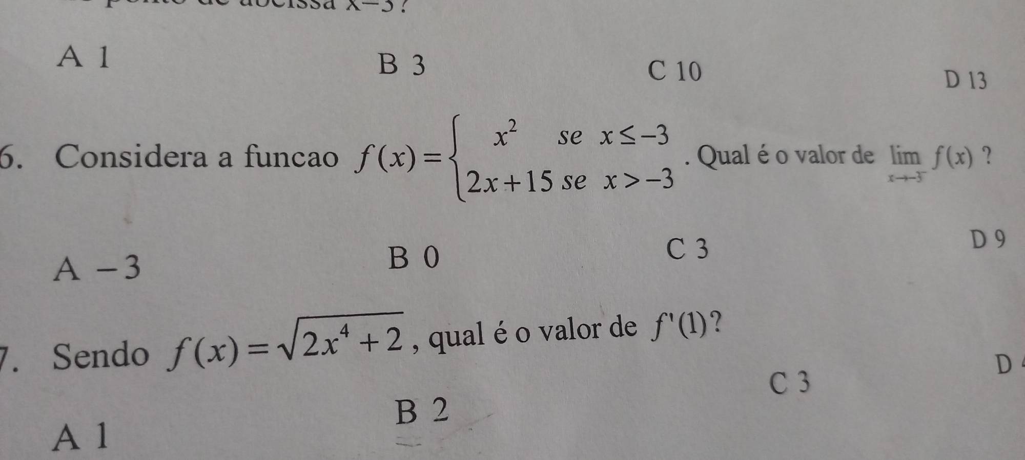 x-3 :
A 1
B 3
C 10
D 13
6. Considera a funcao f(x)=beginarrayl x^2sex≤ -3 2x+15sex>-3endarray.. Qual é o valor de limlimits _xto -3^-f(x) ?
C 3
D 9
A -3
B 0
7. Sendo f(x)=sqrt(2x^4+2) , qual é o valor de f'(1)
C 3
D
B 2
A 1