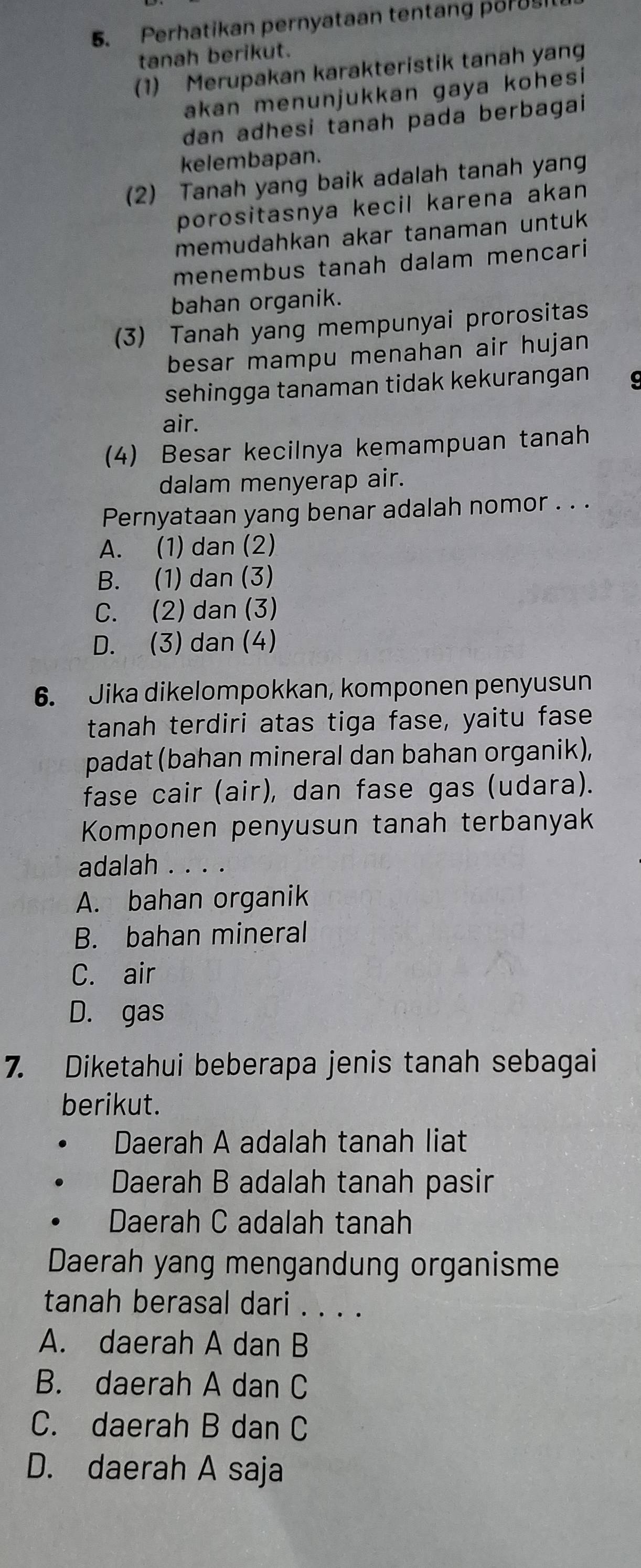 Perhatikan pernyataan tentang p8rUs
tanah berikut.
(1) Merupakan karakteristik tanah yang
akan menunjukkan gaya kohesi
dan adhesi tanah pada berbagai 
kelembapan.
(2) Tanah yang baik adalah tanah yang
porositasnya kecil karena akan 
memudahkan akar tanaman untuk 
menembus tanah dalam mencari
bahan organik.
(3) Tanah yang mempunyai prorositas
besar mampu menahan air hujan 
sehingga tanaman tidak kekurangan 
air.
(4) Besar kecilnya kemampuan tanah
dalam menyerap air.
Pernyataan yang benar adalah nomor . . .
A. (1) dan (2)
B. (1) dan (3)
C. (2) dan (3)
D. (3) dan (4)
6. Jika dikelompokkan, komponen penyusun
tanah terdiri atas tiga fase, yaitu fase
padat (bahan mineral dan bahan organik),
fase cair (air), dan fase gas (udara).
Komponen penyusun tanah terbanyak
adalah . . . .
A. bahan organik
B. bahan mineral
C. air
D. gas
7. Diketahui beberapa jenis tanah sebagai
berikut.
Daerah A adalah tanah liat
Daerah B adalah tanah pasir
Daerah C adalah tanah
Daerah yang mengandung organisme
tanah berasal dari . . . .
A. daerah A dan B
B. daerah A dan C
C. daerah B dan C
D. daerah A saja