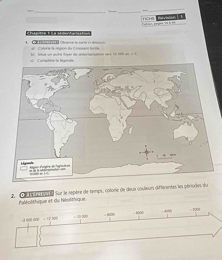 Groupe _Datn 
_ 
FICHE Révision 1 
Cahier, pages 14 à 45
Chapitre 1 La sédentarisation 
1. ALEPREUVE Observe la carte ci-dessous 
a) Colorie la région du Croissant fertile. 
b) Situe un autre foyer de sédentarisation vers 10 000 av J.-C 
c) Complète la légende. 
2. A L'EPREUVE!. Sur le repère de temps, colorie de deux couleurs différentes les périodes du 
Paléolithique et du Néolithique.
-3 000 000 - 12 000 - 10 000 - 8000 - 6000 - 4000 - 2000