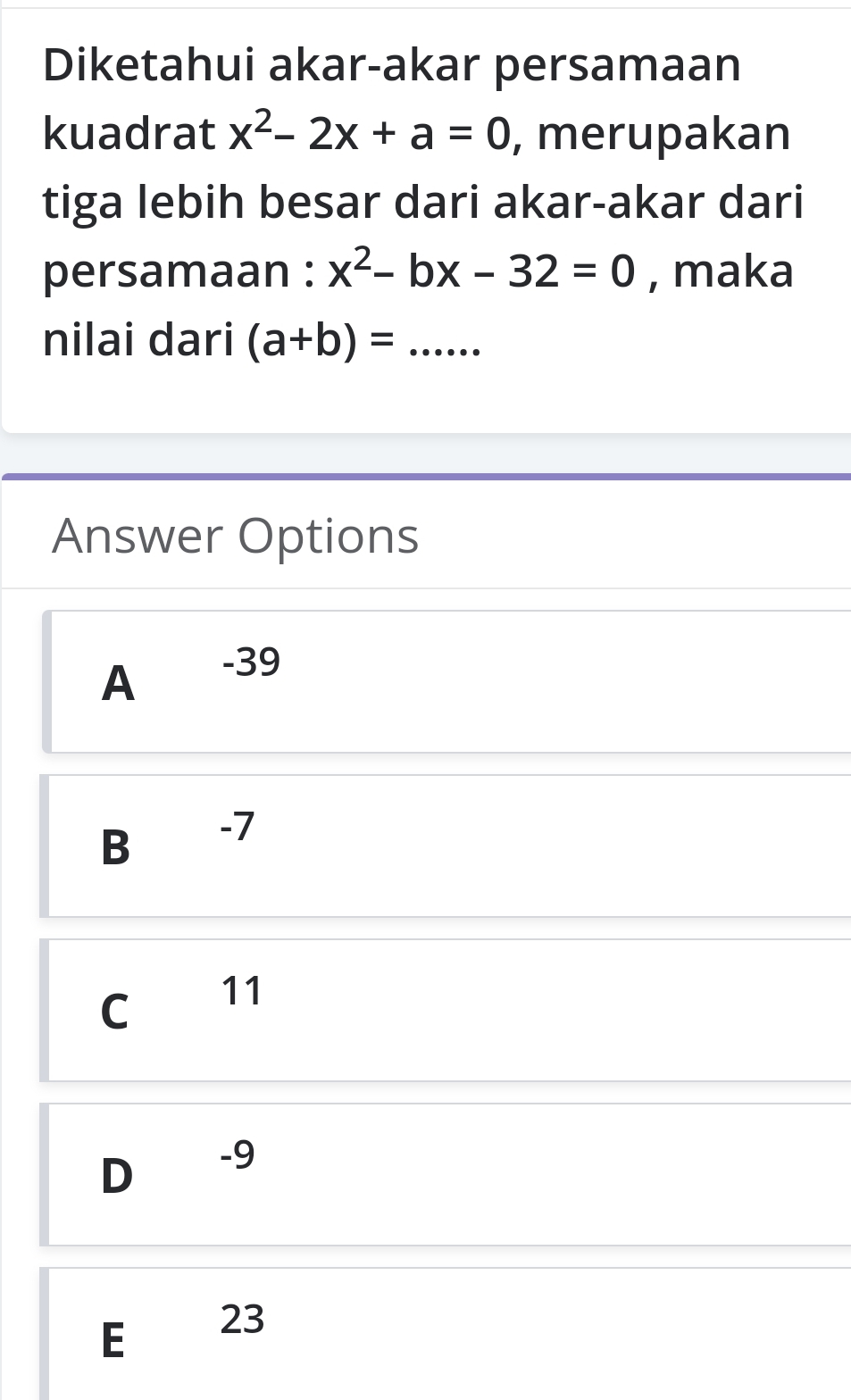 Diketahui akar-akar persamaan
kuadrat x^2-2x+a=0 , merupakan
tiga lebih besar dari akar-akar dari
persamaan : x^2-bx-32=0 , maka
nilai dari (a+b)= _
Answer Options
A
-39
B -7
C 11
D -9
E 23