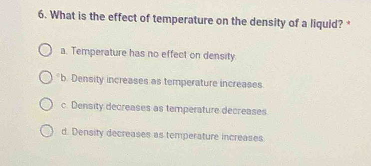 What is the effect of temperature on the density of a liquid? *
a. Temperature has no effect on density.
b. Density increases as temperature increases.
c. Density decreases as temperature decreases
d. Density decreases as temperature increases