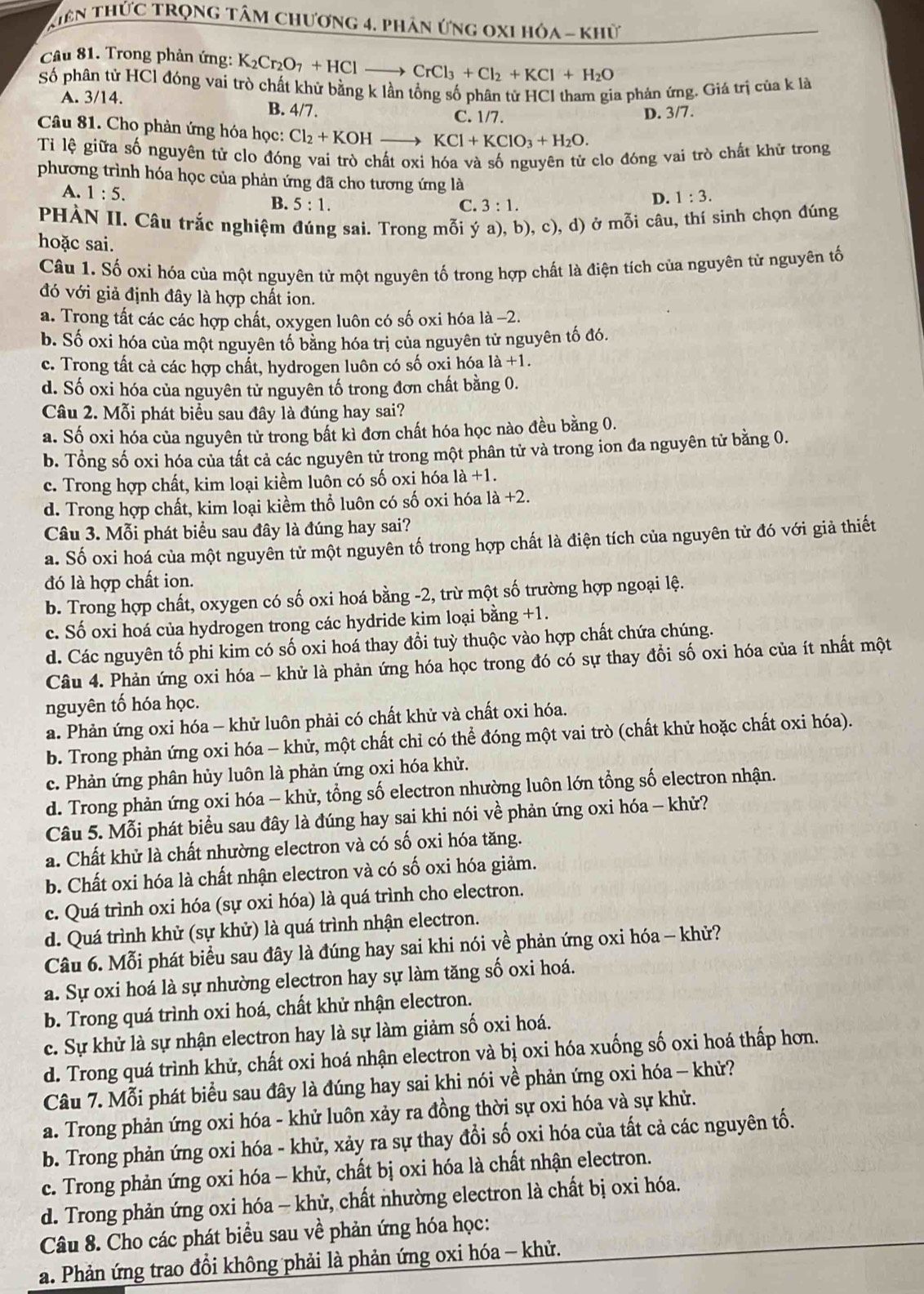 Kiên ThứC TRọng tâm chương 4. phân ứng oxI hỏa - khử
Câu 81. Trong phản ứng: K_2Cr_2O_7+HClto CrCl_3+Cl_2+KCl+H_2O
Số phân tử HCl đóng vai trò chất khử bằng k lần tổng số phân tử HCl tham gia phản ứng. Giá trị của k là
A. 3/14. B. 4/7.
C. 1/7. D. 3/7.
Câu 81. Cho phản ứng hóa học: Cl_2+KOH KCl+KClO_3+H_2O.
Tỉ lệ giữa số nguyên tử clo đóng vai trò chất oxi hóa và số nguyên từ clo đóng vai trò chất khử trong
phương trình hóa học của phản ứng đã cho tương ứng là D. 1:3.
A. 1:5.
B. 5:1. C. 3:1.
PHÀN II. Câu trắc nghiệm đúng sai. Trong mỗi ý a), b), c), d) ở mỗi câu, thí sinh chọn đúng
hoặc sai.
Câu 1. Số oxi hóa của một nguyên tử một nguyên tố trong hợp chất là điện tích của nguyên tử nguyên tố
đó với giả định đây là hợp chất ion.
a. Trong tất các các hợp chất, oxygen luôn có số oxi hóa là −2.
b. Số oxi hóa của một nguyên tố bằng hóa trị của nguyên tử nguyên tố đó.
c. Trong tất cả các hợp chất, hydrogen luôn có số oxị hóa 1a+1.
d. Số oxi hóa của nguyên tử nguyên tố trong đơn chất bằng 0.
Câu 2. Mỗi phát biểu sau đây là đúng hay sai?
a. Số oxi hóa của nguyên tử trong bất kì đơn chất hóa học nào đều bằng 0.
b. Tổng số oxi hóa của tất cả các nguyên tử trong một phân tử và trong ion đa nguyên tử bằng 0.
c. Trong hợp chất, kim loại kiềm luôn có số oxi hóa 1a+1.
d. Trong hợp chất, kim loại kiềm thổ luôn có số oxi hóa l 1a+2.
Câu 3. Mỗi phát biểu sau đây là đúng hay sai?
a. Số oxi hoá của một nguyên tử một nguyên tố trong hợp chất là điện tích của nguyên tử đó với giả thiết
đó là hợp chất ion.
b. Trong hợp chất, oxygen có số oxi hoá bằng -2, trừ một số trường hợp ngoại lệ.
c. Số oxi hoá của hydrogen trong các hydride kim loại bằng +1.
d. Các nguyên tố phi kim có số oxi hoá thay đổi tuỳ thuộc vào hợp chất chứa chúng.
Câu 4. Phản ứng oxi hóa - khử là phản ứng hóa học trong đó có sự thay đổi số oxi hóa của ít nhất một
nguyên tố hóa học.
a. Phản ứng oxi hóa - khử luôn phải có chất khử và chất oxi hóa.
b. Trong phản ứng oxi hóa - khử, một chất chỉ có thể đóng một vai trò (chất khử hoặc chất oxi hóa).
c. Phản ứng phân hủy luôn là phản ứng oxi hóa khử.
d. Trong phản ứng oxi hóa - khử, tổng số electron nhường luôn lớn tổng số electron nhận.
Câu 5. Mỗi phát biểu sau đây là đúng hay sai khi nói về phản ứng oxi hóa - khử?
a. Chất khử là chất nhường electron và có số oxi hóa tăng.
b. Chất oxi hóa là chất nhận electron và có số oxi hóa giảm.
c. Quá trình oxi hóa (sự oxi hóa) là quá trình cho electron.
d. Quá trình khử (sự khử) là quá trình nhận electron.
Câu 6. Mỗi phát biểu sau đây là đúng hay sai khi nói về phản ứng oxi hóa - khử?
a. Sự oxi hoá là sự nhường electron hay sự làm tăng số oxi hoá.
b. Trong quá trình oxi hoá, chất khử nhận electron.
c. Sự khử là sự nhận electron hay là sự làm giảm số oxi hoá.
d. Trong quá trình khử, chất oxi hoá nhận electron và bị oxi hóa xuống số oxi hoá thấp hơn.
Câu 7. Mỗi phát biểu sau đây là đúng hay sai khi nói về phản ứng oxi hóa - khử?
a. Trong phản ứng oxi hóa - khử luôn xảy ra đồng thời sự oxi hóa và sự khử.
b. Trong phản ứng oxi hóa - khử, xảy ra sự thay đổi số oxi hóa của tất cả các nguyên tố.
c. Trong phản ứng oxi hóa - khử, chất bị oxi hóa là chất nhận electron.
d. Trong phản ứng oxi hóa - khử, chất nhường electron là chất bị oxi hóa.
Câu 8. Cho các phát biểu sau về phản ứng hóa học:
a. Phản ứng trao đồi không phải là phản ứng oxi hóa - khử.
