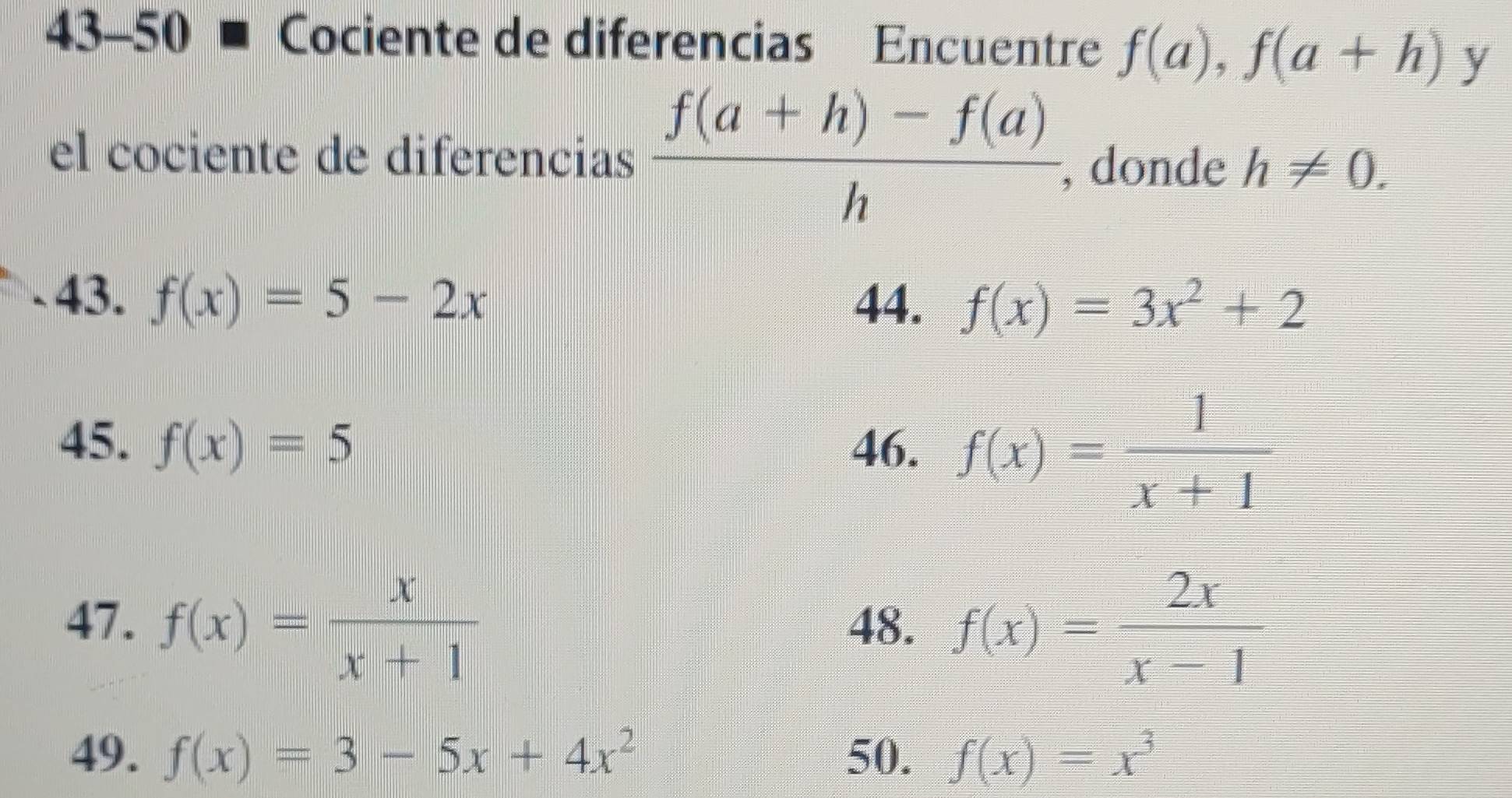 43-50 Cociente de diferencias Encuentre f(a), f(a+h) y 
el cociente de diferencias  (f(a+h)-f(a))/h  , donde h!= 0. 
43. f(x)=5-2x 44. f(x)=3x^2+2
45. f(x)=5 46. f(x)= 1/x+1 
47. f(x)= x/x+1  48. f(x)= 2x/x-1 
49. f(x)=3-5x+4x^2 50. f(x)=x^3