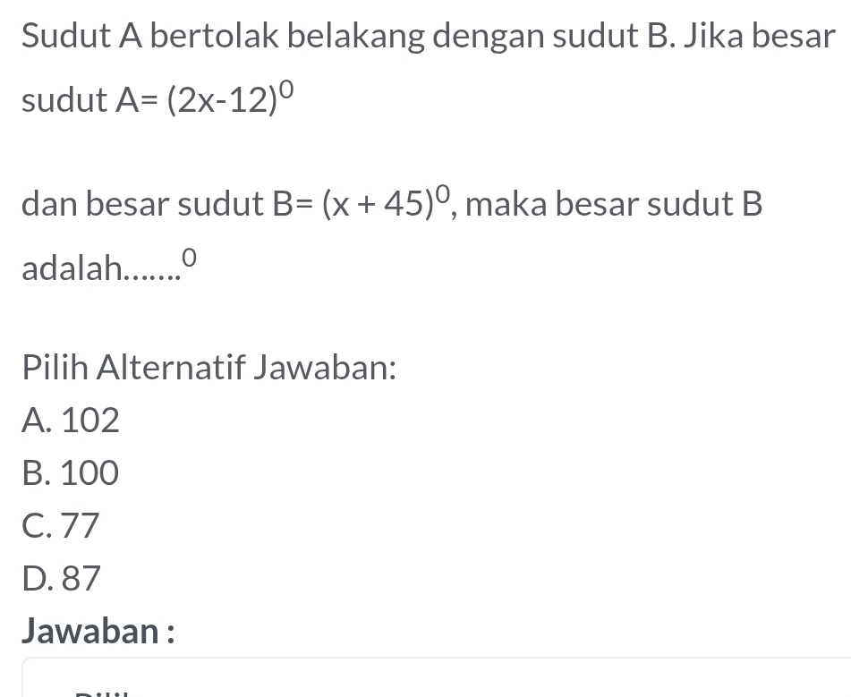 Sudut A bertolak belakang dengan sudut B. Jika besar
sudut A=(2x-12)^0
dan besar sudut B=(x+45)^circ  , maka besar sudut B
adalah._ 0
Pilih Alternatif Jawaban:
A. 102
B. 100
C. 77
D. 87
Jawaban :