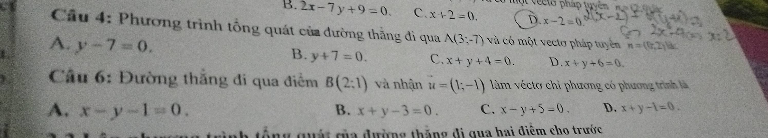 ộ t v ecto pháp tuyên n =0
B. 2x-7y+9=0. C. x+2=0. D. x-2=0
Câu 4: Phương trình tổng quát của đường thằng đi qua A(3;-7) và có một vectơ pháp tuyển n=(0,2)
A. y-7=0. y+7=0. 
B.
C. x+y+4=0. D. x+y+6=0. 
Câu 6: Đường thắng đi qua điểm B(2:1) và nhận vector u=(1;-1) làm véctơ chỉ phương có phương trình là
A. x-y-1=0. B. x+y-3=0. C. x-y+5=0. D. x+y-1=0. 
nh tổng quát của đường thăng đi qua hai điểm cho trước