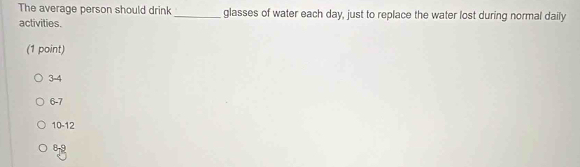 The average person should drink _glasses of water each day, just to replace the water lost during normal daily
activities.
(1 point)
3-4
6-7
10-12
8-9