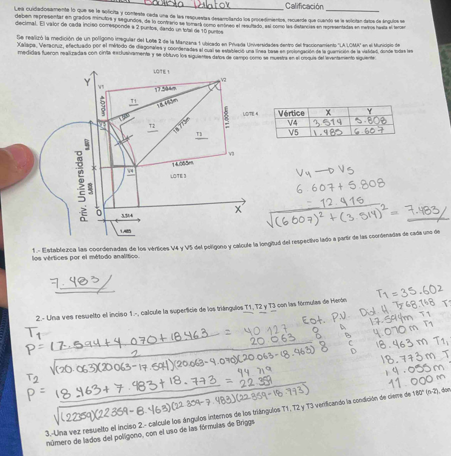 Calificación 
Lea cuidadosamente lo que se le solicita y conteste cada una de las respuestas desarrollando los procedimientos, recuerde que cuando se le solicitan datos de ángulos se 
deben representar en grados minutos y segundos, de lo contrario se tomará como erróneo el resultado, así como las distancias en representadas en metros hasta el tercer 
decimal. El valor de cada inciso corresponde a 2 puntos, dando un total de 10 puntos 
Se realizó la medición de un polígono irregular del Lote 2 de la Manzana 1 ubicado en Privada Universidades dentro del fraccionamiento "LA LOMA" en el Municipio de 
Xalapa, Veracruz, efectuado por el método de diagonales y coordenadas al cual se estableció una línea base en prolongación de la guarición de la vialidad, donde todas las 
medidas fueron realizadas con cinta exclusivamente y se obtuvo los siguientes datos de campo como se muestra en el croquis del levantamiento siquiente: 
1.- Establezca las coordenadas de los vértices V4 y V5 del polígono y calcule la longitud del respectivo lado a partir de las coordenadas de cada uno de 
los vértices por el método analítico. 
2.- Una ves resuelto el inciso 1.-, calcule la superficie de los triángulos T1, T2 y T3 con las fórmulas de Herón 
3.-Una vez resuelto el inciso 2.- calcule los ángulos internos de los triángulos T1, T2 y T3 verificando la condición de cierre de 180°(n-2) don 
número de lados del polígono, con el uso de las fórmulas de Briggs