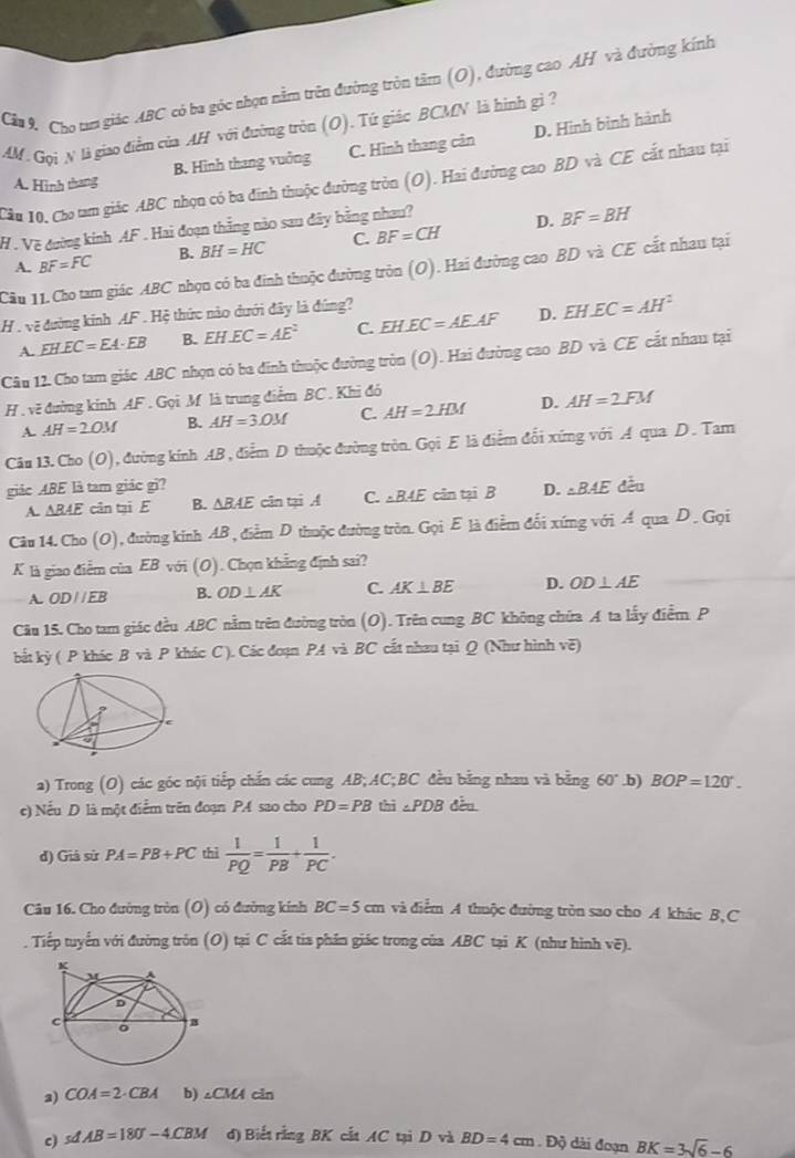 Cầu 9 Cho tam giác ABC có ba góc nhọn nằm trên đường tròn tâm (O), đường cao AH và đường kính
AM. Gọi N là giao điểm của AH với đường tròn (O). Tứ giác BCMN là hình gì ?
B. Hình thang vuởng C. Hình thang cản D. Hình bình hành
Cầu 10, Cho tam giác ABC nhọn có ba đinh thuộc đường tròn (O). Hai đường cao BD và CE cất nhau tại
A. Hinh thang
H . Về đường kinh AF . Hai đoạn thắng nào sau đây bằng nhau?
A. BF=FC B. BH=HC C. BF=CH D. BF=BH
Câu 11. Cho tam giác ABC nhọn có ba đinh thuộc đường tròn (O). Hai đường cao BD và CE cất nhau tại
H . vẽ đường kinh AF . Hệ thức nào dưới đây là đúng?
A. EH.EC=EA· EB B. EH.EC=AE^2 C. EH.EC=AE.AF D. EH.EC=AH^2
Câu 12. Cho tam giác ABC nhọn có ba đinh thuộc đường tròn (O). Hai đường cao BD và CE cắt nhau tại
H . về đường kinh AF. Gọi M là trung điểm BC. Khi đó
A. AH=2OM B. AH=3.0M C. AH=2HM D. AH=2FM
Câu 13. Cho (O), đường kính AB , điểm D thuộc đường tròn. Gọi E là điểm đổi xứng với A qua D. Tam
giác ABE là tam giác gì? D. △ BAE đều
A. AB4E cân tại E B. △ BAE cān tại A C. △ BAE cân tại B
Câu 14. Cho (O), đường kinh AB , điểm D thuộc đường tròn. Gọi E là điểm đối xứng với Á qua D. Gọi
K là giao điễm của EB với (O). Chọn khẳng định sai?
A. ODparallel EB B. OD⊥ AK C. AK⊥ BE D. OD⊥ AE
Câu 15. Cho tam giác đều ABC nằm trên đường tròn (O). Trên cung BC không chứa A ta lấy điểm P
bắt kỳ ( P khác B và P khác C ). Các đoạn PA và BC cất nhau tại Q (Như hình vẽ)
a) Trong (O) các góc nội tiếp chấn các cung AB;AC;BC đều bằng nhau và bằng 60°.b) BOP=120°.
c) Nếu D là một điểm trên đoạn PA sao cho PD=PB thì ∠ PDB dều
d) Già sử PA=PB+PC thì  1/PQ = 1/PB + 1/PC .
Câu 16. Cho đường tròn (O) có đường kính BC=5cm và điễm A thuộc đường tròn sao cho A khác B,C
. Tiếp tuyến với đường trôn (O) tại C cắt tia phân giác trong của ABC tại K (như hình vẽ).
3) COA=2· CBA b) ∠ CMAcin
c) sdAB=180°-4.CBM d) Biết rằng BK cắt AC tại D và BD=4cm. E x dài đoạn BK=3sqrt(6)-6