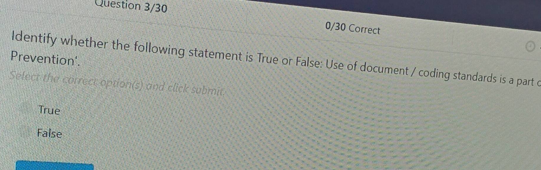 Question 3/30
0/30 Correct
Prevention'.
ldentify whether the following statement is True or False: Use of document / coding standards is a part c
Select the correct option(s) and click submit
True
False