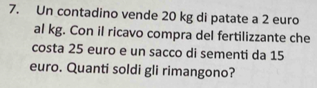 Un contadino vende 20 kg di patate a 2 euro
al kg. Con il ricavo compra del fertilizzante che 
costa 25 euro e un sacco di sementi da 15
euro. Quanti soldi gli rimangono?