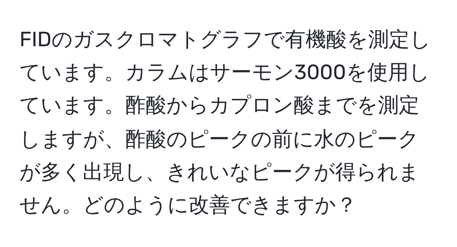 FIDのガスクロマトグラフで有機酸を測定しています。カラムはサーモン3000を使用しています。酢酸からカプロン酸までを測定しますが、酢酸のピークの前に水のピークが多く出現し、きれいなピークが得られません。どのように改善できますか？