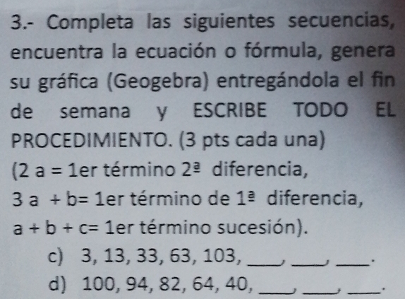 3.- Completa las siguientes secuencias, 
encuentra la ecuación o fórmula, genera 
su gráfica (Geogebra) entregándola el fin 
de semana y ESCRIBE TODO EL 
PROCEDIMIENTO. (3 pts cada una)
(2a=1 er término 2^(_ a) diferencia,
3a+b=1 er término de 1^(_ a) diferencia,
a+b+c=1 er término sucesión). 
c) 3, 13, 33, 63, 103, _ _j_ 
d) 100, 94, 82, 64, 40,_ 
__