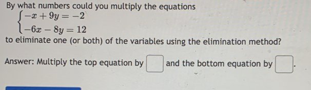 By what numbers could you multiply the equations
beginarrayl -x+9y=-2 -6x-8y=12endarray.
to eliminate one (or both) of the variables using the elimination method?
Answer: Multiply the top equation by □ and the bottom equation by □.