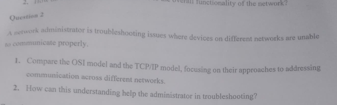 113 erall functionality of the network? 
Question 2 
A network administrator is troubleshooting issues where devices on different networks are unable 
to communicate properly. 
1. Compare the OSI model and the TCP/IP model, focusing on their approaches to addressing 
communication across different networks. 
2. How can this understanding help the administrator in troubleshooting?