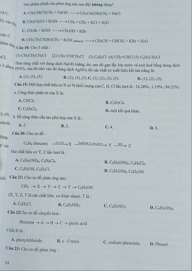 Sản phẩm chính của phản ứng nào sau đây không đúng?
và C. A. CH_3CH(CI)CH_3+NaOHto CH_3CH(OH)CH_3+NaCl
03 vào thà B. CH_3CH_2Cl+KOHto CH_2=CH_2+KCl+H_2O
C. CH_3Br+KOHto CH_3OH+KBr
oặc C.
D. CH_3CH_2CH(Br)CH_3+KOH_(ethamol)to CH_3CH=CHCH_3+KBr+H_2O
thêm dung  Câu 18: Cho 5 chất :
(1) CH₃CH₂CH₂Cl (2) CH_2=CHCH_2Cl
sCl. (3) C_6H_5Cl(4)CH_2=CHCl(5)C_6H_5CH_2Cl
Đun từng chất với dung dịch NaOH loãng, dư, sau đó gạn lấy lớp nước và axit hoá bằng dung dịch
3 alken HNO s, sau đó nhỏ vào đó dung dịch AgNO_3 thì các chất có xuất hiện kết tủa trắng là:
A. (1), (3), (5). B. (2), (3), (5). C. (1), (2), (3), (5). D. ( 1),(2),(5)
Câu 19: Một hợp chất hữu cơ X có % khối lượng của C, H, Cl lần lượt là : 14,28% ;1,19% ;84,53%
a. Công thức phân tử của X là:
A. CHCl₂.
B. C_2H_2Cl
C. C_2H_4Cl_2 D. một kết quả khác.
), (4). b. Số công thức cầu tạo phù hợp của X là :
A. 2.
ehyde B. 3. C. 4. D. 5.
Câu 20: Cho sơ đồ :
lúng.
Y vừa C₆H₆ (benzen) Cl; (1:1)y X   NaOH dư, t" cao, p cao_> Y to HClto Z
Hai chất hữu cơ Y, Z lần lượt là :
A. C₆H₆(OH)6, C₆H₆Cl6. B. C_6H_4(OH)_2. ,C_61 H4Cl₂
C. C₆H₃OH, C₆H₅Cl. D. C₆H₅ONa, C_6H_5( OH.
hiều  Câu 21: Cho sơ đồ phản ứng sau :
CH4 X to Zto T - C₆H₅OH
(X, Y, Z, T là các chất hữu cơ khác nhau). T là :
A. C₆H₅Cl. B. C₆H₅NH2. C. C H D. C₆H₅ONa.
Câu 22Cho sơ đồ chuyển hoá :
Benzene to Ato Bto C → picric acid
Chất B là :
A. phenylchloride. B. o -Cresol. C. sodium phenolate. D. Phenol.
Câu 23: Cho sơ đồ phản ứng :
53