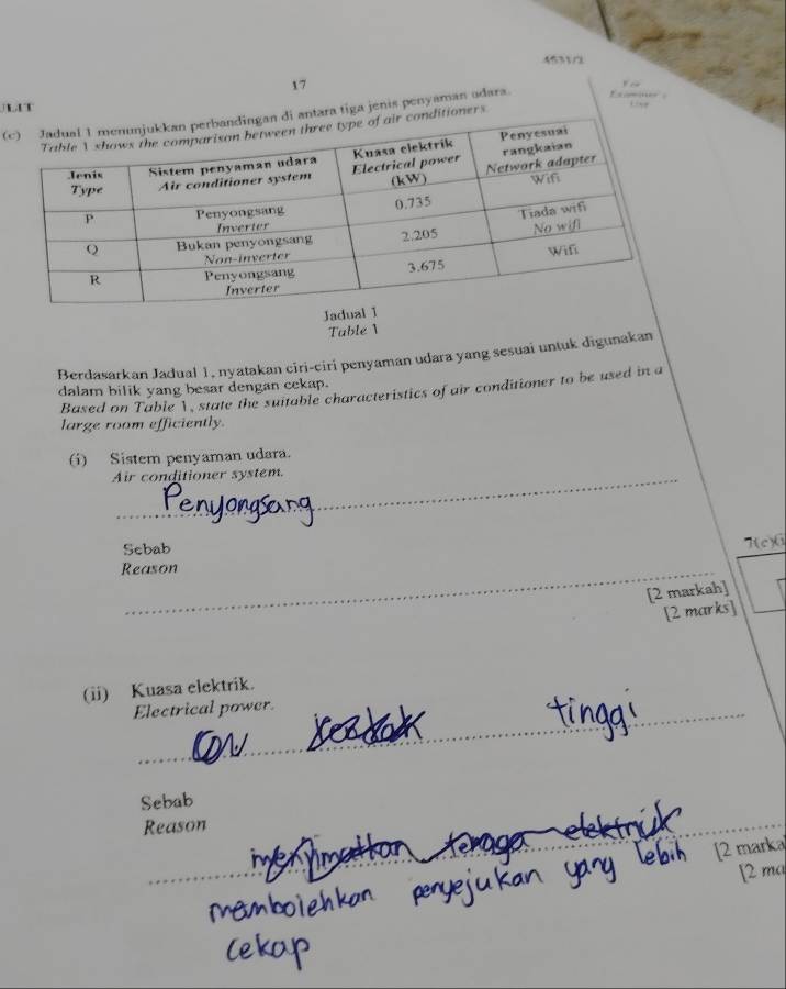 45310 
17 
L 
(cenis penyaman adara. Ex om , 
Jadu 
Tuble 1 
Berdasarkan Jadual 1, nyatakan ciri-ciri penyaman udara yang sesuai untuk digunakan 
dalam bilik yang besar dengan cekap. 
Based on Table V, state the suitable characteristics of air conditioner to be used in a 
large room efficiently. 
(i) Sistem penyaman udara. 
Air conditioner system. 
Sebab 
T(c) 6
Reason 
[2 markah] 
[2 marks] 
(ii) Kuasa elektrik. 
_ 
Electrical power. 
_ 
Sebab 
Reason 
_ 
_ 
[2 marka 
[2 ma