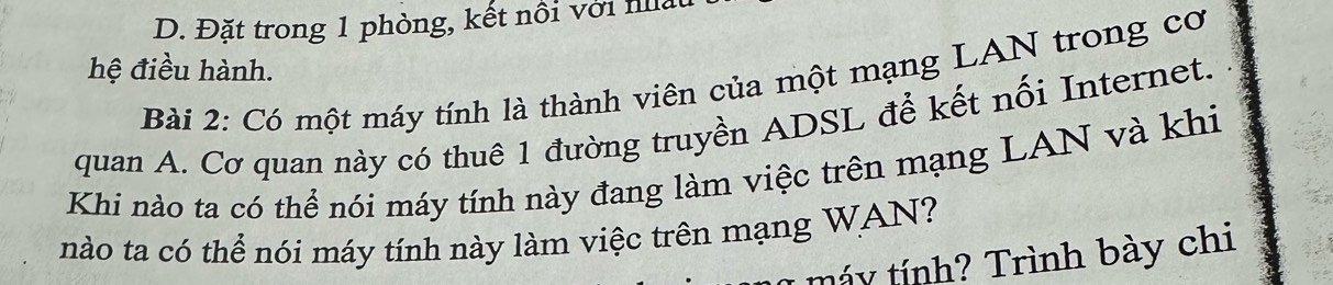 Đặt trong 1 phòng, kết nổi với nấ 
hệ điều hành. 
Bài 2: Có một máy tính là thành viên của một mạng LAN trong cơ 
quan A. Cơ quan này có thuê 1 đường truyền ADSL để kết nối Internet. 
Khi nào ta có thể nói máy tính này đang làm việc trên mạng LAN và khi 
nào ta có thể nói máy tính này làm việc trên mạng WAN? 
Máy tính? Trình bày chi