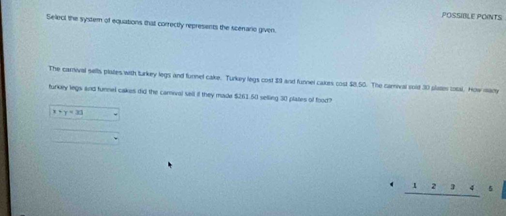POSSIBLE POINTS
Select the system of equations that correctly represents the scenario given.
The carival sells plates with turkey legs and funnel cake. Turkey legs cost $9 and funnel cakes cost $8,50. The carival sold 30 plates total. How many
turkey legs and tunnel cakes did the carnival sell if they made $261.50 selling 30 plates of food?
x+y=33 □
frac v_12 sqrt(18,4)]^2)sqrt(4][?][4]^3)
frac  _ 12345