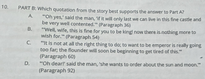 Which quotation from the story best supports the answer to Part A?
A. "'Oh yes,' said the man, 'if it will only last we can live in this fine castle and
be very well contented.'" (Paragraph 36)
B. £"'Well, wife, this is fine for you to be king! now there is nothing more to
wish for.'" (Paragraph 54)
C. "'It is not at all the right thing to do; to want to be emperor is really going
too far; the flounder will soon be beginning to get tired of this.'"
(Paragraph 60)
D. "'Oh dear!' said the man, 'she wants to order about the sun and moon.'"
(Paragraph 92)