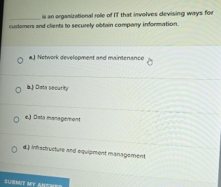 is an organizational role of IT that involves devising ways for
customers and clients to securely obtain company information.
a.) Network development and maintenance
b.) Data security
e.) Data management
d.) infrastructure and equipment management
SUBMIT MY ANSWED