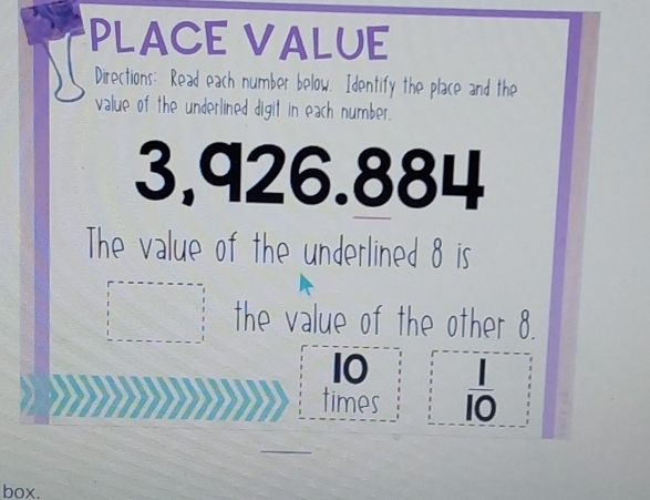 PLACE VALUE 
Directions: Read each number below. Identify the place and the 
value of the underlined digit in each number.
3,926.884
The value of the underlined 8 is 
the value of the other 8.
10
times  1/10 
_ 
box.