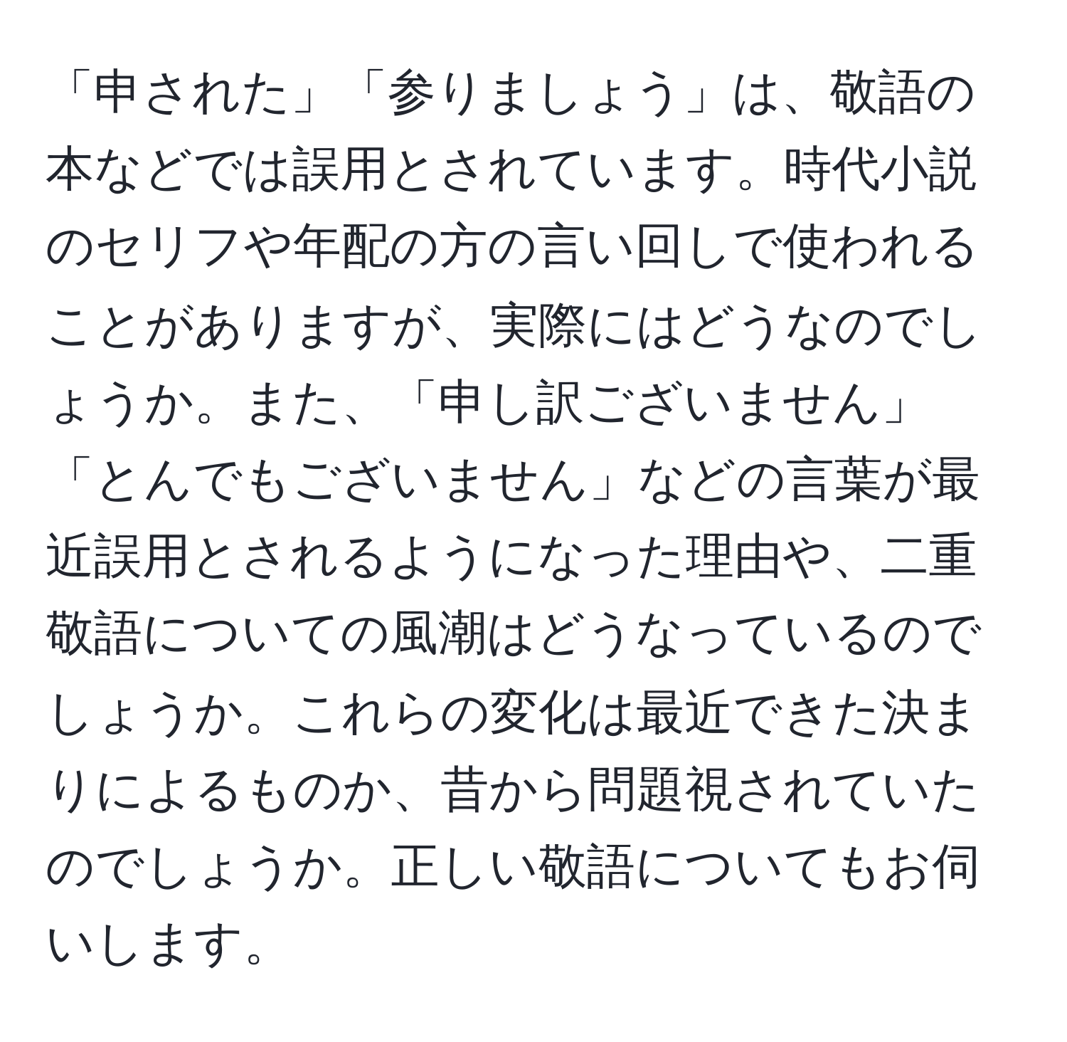 「申された」「参りましょう」は、敬語の本などでは誤用とされています。時代小説のセリフや年配の方の言い回しで使われることがありますが、実際にはどうなのでしょうか。また、「申し訳ございません」「とんでもございません」などの言葉が最近誤用とされるようになった理由や、二重敬語についての風潮はどうなっているのでしょうか。これらの変化は最近できた決まりによるものか、昔から問題視されていたのでしょうか。正しい敬語についてもお伺いします。