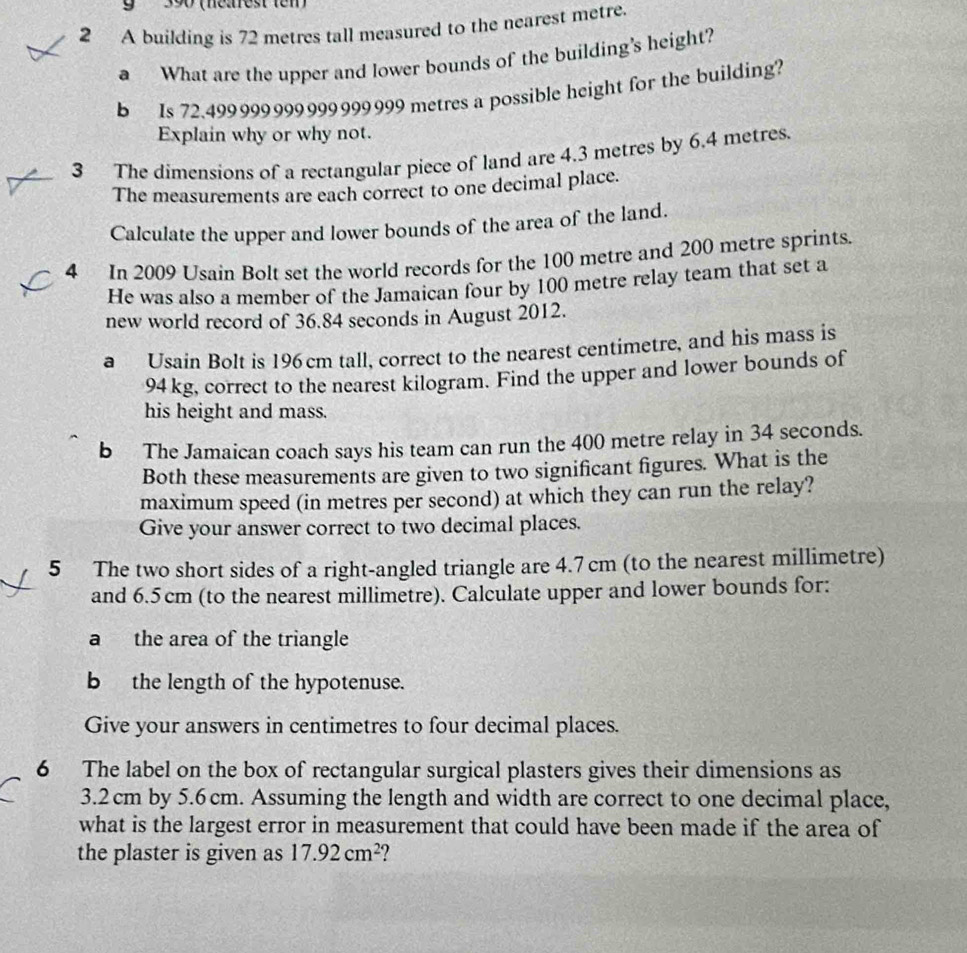 9 390 (néarest tem) 
2 A building is 72 metres tall measured to the nearest metre. 
a What are the upper and lower bounds of the building's height? 
b Is 72.499 999 999 999 999 999 metres a possible height for the building? 
Explain why or why not. 
3 The dimensions of a rectangular piece of land are 4.3 metres by 6.4 metres. 
The measurements are each correct to one decimal place. 
Calculate the upper and lower bounds of the area of the land. 
4 In 2009 Usain Bolt set the world records for the 100 metre and 200 metre sprints. 
He was also a member of the Jamaican four by 100 metre relay team that set a 
new world record of 36.84 seconds in August 2012. 
a Usaín Bolt is 196cm tall, correct to the nearest centimetre, and his mass is
94 kg, correct to the nearest kilogram. Find the upper and lower bounds of 
his height and mass. 
b The Jamaican coach says his team can run the 400 metre relay in 34 seconds. 
Both these measurements are given to two significant figures. What is the 
maximum speed (in metres per second) at which they can run the relay? 
Give your answer correct to two decimal places. 
5 The two short sides of a right-angled triangle are 4.7 cm (to the nearest millimetre) 
and 6.5 cm (to the nearest millimetre). Calculate upper and lower bounds for: 
a the area of the triangle 
b the length of the hypotenuse. 
Give your answers in centimetres to four decimal places. 
6 The label on the box of rectangular surgical plasters gives their dimensions as
3.2 cm by 5.6cm. Assuming the length and width are correct to one decimal place, 
what is the largest error in measurement that could have been made if the area of 
the plaster is given as 17.92cm^2 ?