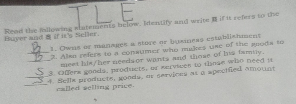 Read the following statements below. Identify and write B if it refers to the 
Buyer and § if it's Seller. 
1. Owns or manages a store or business establishment 
_2. Also refers to a consumer who makes use of the goods to 
meet his/her needsor wants and those of his family. 
_3. Offers goods, products, or services to those who need it 
_ 
_4. Sells products, goods, or services at a specified amount 
called selling price. 
`