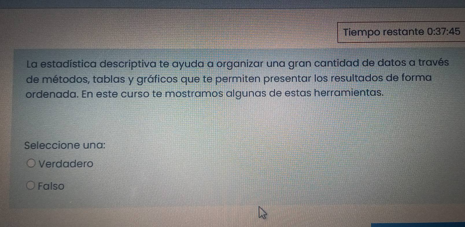 Tiempo restante 0:37:45
La estadística descriptiva te ayuda a organizar una gran cantidad de datos a través
de métodos, tablas y gráficos que te permiten presentar los resultados de forma
ordenada. En este curso te mostramos algunas de estas herramientas.
Seleccione una:
Verdadero
Falso