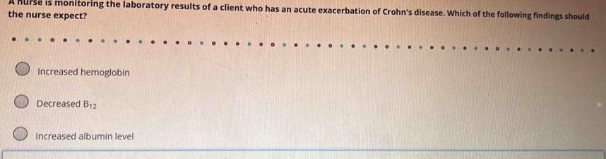 A hurse is monitoring the laboratory results of a client who has an acute exacerbation of Crohn's disease. Which of the following findings should
the nurse expect?
Increased hemoglobin
Decreased B_12
Increased albumin level