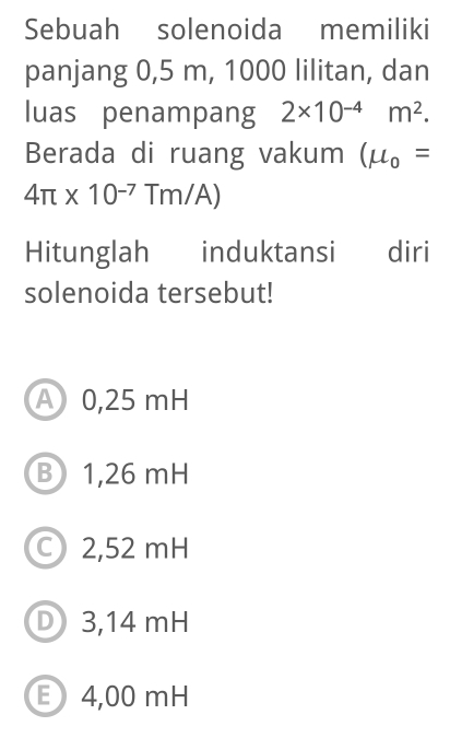 Sebuah solenoida memiliki
panjang 0,5 m, 1000 lilitan, dan
luas penampang 2* 10^(-4)m^2. 
Berada di ruang vakum (mu _0=
4π * 10^(-7)Tm/A)
Hitunglah induktansi diri
solenoida tersebut!
A 0,25 mH
B 1,26 mH
2,52 mH
D 3,14 mH
E 4,00 mH