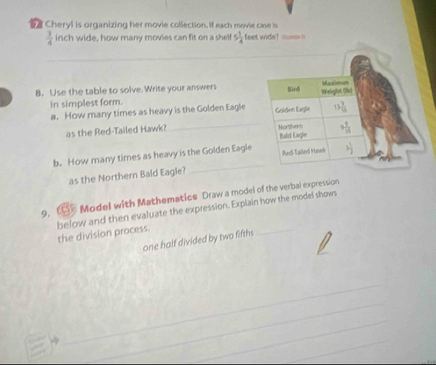 Cheryl is organizing her movie collection. If each movie case is
 3/4  inch wide, how many movies can fit on a shelf 5 1/4  feet wide? thampe fo
8. Use the table to solve. Write your answers 
in simplest form.
a. How many times as heavy is the Golden Eagle
as the Red-Tailed Hawk? _
_
b. How many times as heavy is the Golden Eagle
as the Northern Bald Eagle?
9, C Model with Mathematics Draw a model of the verbal expression
below and then evaluate the expression. Explain how the model shows
the division process.
one half divided by two fifths
_
_
_
_
_
_