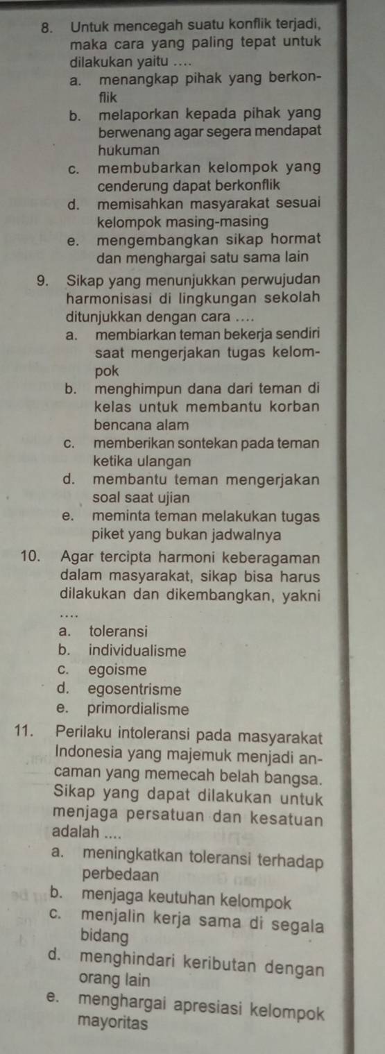 Untuk mencegah suatu konflik terjadi,
maka cara yang paling tepat untuk
dilakukan yaitu ....
a. menangkap pihak yang berkon-
flik
b. melaporkan kepada pihak yang
berwenang agar segera mendapat
hukuman
c. membubarkan kelompok yang
cenderung dapat berkonflik
d. memisahkan masyarakat sesuai
kelompok masing-masing
e. mengembangkan sikap hormat
dan menghargai satu sama lain
9. Sikap yang menunjukkan perwujudan
harmonisasi di lingkungan sekolah
ditunjukkan dengan cara ....
a. membiarkan teman bekerja sendiri
saat mengerjakan tugas kelom-
pok
b. menghimpun dana dari teman di
kelas untuk membantu korban 
bencana alam
c. memberikan sontekan pada teman
ketika ulangan
d. membantu teman mengerjakan
soal saat ujian
e. meminta teman melakukan tugas
piket yang bukan jadwalnya
10. Agar tercipta harmoni keberagaman
dalam masyarakat, sikap bisa harus
dilakukan dan dikembangkan, yakni
a. toleransi
b. individualisme
c. egoisme
d. egosentrisme
e. primordialisme
11. Perilaku intoleransi pada masyarakat
Indonesia yang majemuk menjadi an-
caman yang memecah belah bangsa.
Sikap yang dapat dilakukan untuk
menjaga persatuan dan kesatuan
adalah ....
a. meningkatkan toleransi terhadap
perbedaan
b. menjaga keutuhan kelompok
c. menjalin kerja sama di segala
bidang
d. menghindari keributan dengan
orang lain
e. menghargai apresiasi kelompok
mayoritas