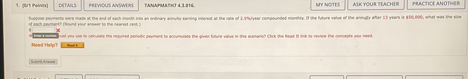 DETAILS PREVIOUS ANSWERS TANAPMATH7 4,3,016. MY NOTES ASK YOUR TEACHER PRACTICE ANOTHER 
Suppose payments were made at the end of each month into an ordinary annuity earning interest at the rate of 2.5%/year compounded monthly. If the future value of the annuity after 13 years is $50,000, what was the size 
of each payment? (Round your answer to the nearest cent.) 
We 2e houk a nust you use to calculate the required periodic payment to accumulate the given future value in this scenario? Click the Read It link to review the concepts you need. 
Need Help? Read It 
Submit Answer